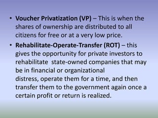 • Voucher Privatization (VP) – This is when the
shares of ownership are distributed to all
citizens for free or at a very low price.
• Rehabilitate-Operate-Transfer (ROT) – this
gives the opportunity for private investors to
rehabilitate state-owned companies that may
be in financial or organizational
distress, operate them for a time, and then
transfer them to the government again once a
certain profit or return is realized.

 