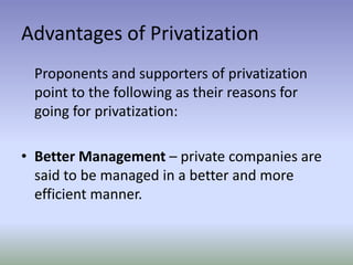 Advantages of Privatization
Proponents and supporters of privatization
point to the following as their reasons for
going for privatization:

• Better Management – private companies are
said to be managed in a better and more
efficient manner.

 