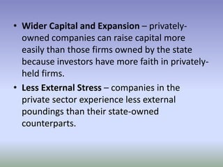 • Wider Capital and Expansion – privatelyowned companies can raise capital more
easily than those firms owned by the state
because investors have more faith in privatelyheld firms.
• Less External Stress – companies in the
private sector experience less external
poundings than their state-owned
counterparts.

 