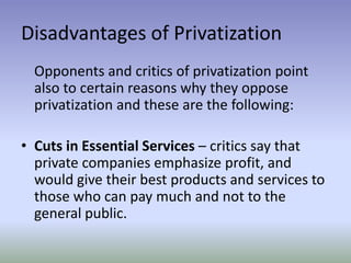 Disadvantages of Privatization
Opponents and critics of privatization point
also to certain reasons why they oppose
privatization and these are the following:

• Cuts in Essential Services – critics say that
private companies emphasize profit, and
would give their best products and services to
those who can pay much and not to the
general public.

 