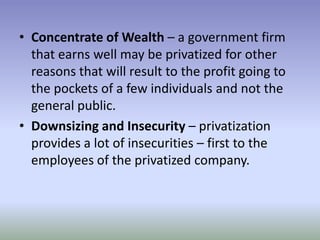 • Concentrate of Wealth – a government firm
that earns well may be privatized for other
reasons that will result to the profit going to
the pockets of a few individuals and not the
general public.
• Downsizing and Insecurity – privatization
provides a lot of insecurities – first to the
employees of the privatized company.

 