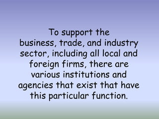 To support the
business, trade, and industry
sector, including all local and
foreign firms, there are
various institutions and
agencies that exist that have
this particular function.

 