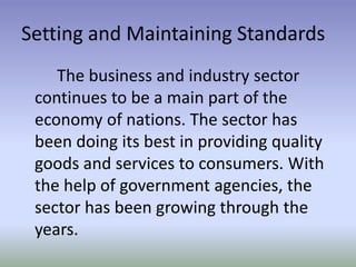 Setting and Maintaining Standards
The business and industry sector
continues to be a main part of the
economy of nations. The sector has
been doing its best in providing quality
goods and services to consumers. With
the help of government agencies, the
sector has been growing through the
years.

 