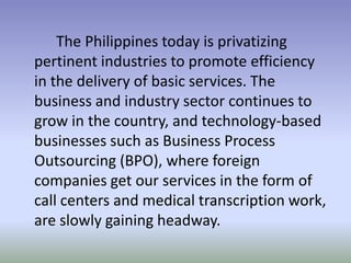 The Philippines today is privatizing
pertinent industries to promote efficiency
in the delivery of basic services. The
business and industry sector continues to
grow in the country, and technology-based
businesses such as Business Process
Outsourcing (BPO), where foreign
companies get our services in the form of
call centers and medical transcription work,
are slowly gaining headway.

 
