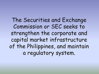 The Securities and Exchange
Commission or SEC seeks to
strengthen the corporate and
capital market infrastructure
of the Philippines, and maintain
a regulatory system.

 
