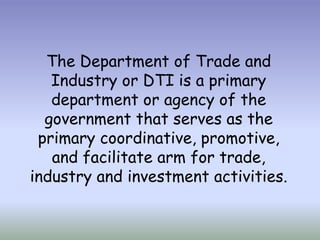 The Department of Trade and
Industry or DTI is a primary
department or agency of the
government that serves as the
primary coordinative, promotive,
and facilitate arm for trade,
industry and investment activities.

 