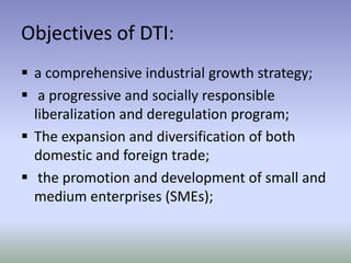 Objectives of DTI:
 a comprehensive industrial growth strategy;
 a progressive and socially responsible
liberalization and deregulation program;
 The expansion and diversification of both
domestic and foreign trade;
 the promotion and development of small and
medium enterprises (SMEs);

 
