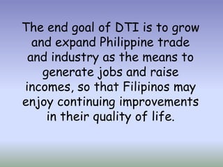 The end goal of DTI is to grow
and expand Philippine trade
and industry as the means to
generate jobs and raise
incomes, so that Filipinos may
enjoy continuing improvements
in their quality of life.

 