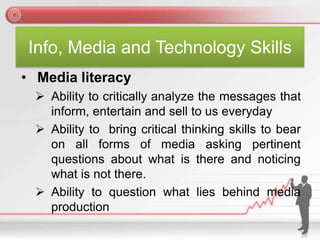 Info, Media and Technology Skills
• Media literacy
 Ability to critically analyze the messages that
inform, entertain and sell to us everyday
 Ability to bring critical thinking skills to bear
on all forms of media asking pertinent
questions about what is there and noticing
what is not there.
 Ability to question what lies behind media
production
 
