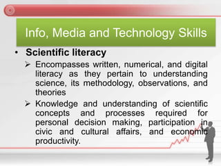 Info, Media and Technology Skills
• Scientific literacy
 Encompasses written, numerical, and digital
literacy as they pertain to understanding
science, its methodology, observations, and
theories
 Knowledge and understanding of scientific
concepts and processes required for
personal decision making, participation in
civic and cultural affairs, and economic
productivity.
 