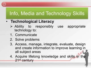 Info, Media and Technology Skills
• Technological Literacy
 Ability to responsibly use appropriate
technology to:
1. Communicate
2. Solve problems
3. Access, manage, integrate, evaluate, design
and create information to improve learning in
all subject areas
4. Acquire lifelong knowledge and skills in the
21st century `
 