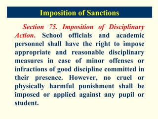Imposition of Sanctions
   Section 75. Imposition of Disciplinary
Action. School officials and academic
personnel shall have the right to impose
appropriate and reasonable disciplinary
measures in case of minor offenses or
infractions of good discipline committed in
their presence. However, no cruel or
physically harmful punishment shall be
imposed or applied against any pupil or
student.
 