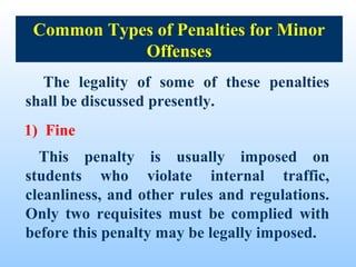 Common Types of Penalties for Minor
            Offenses
  The legality of some of these penalties
shall be discussed presently.
1) Fine
  This penalty is usually imposed on
students who violate internal traffic,
cleanliness, and other rules and regulations.
Only two requisites must be complied with
before this penalty may be legally imposed.
 