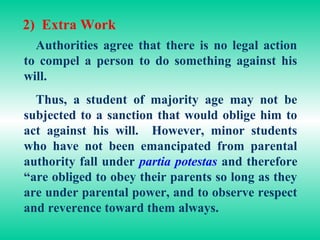 2) Extra Work
  Authorities agree that there is no legal action
to compel a person to do something against his
will.
  Thus, a student of majority age may not be
subjected to a sanction that would oblige him to
act against his will. However, minor students
who have not been emancipated from parental
authority fall under partia potestas and therefore
“are obliged to obey their parents so long as they
are under parental power, and to observe respect
and reverence toward them always.
 