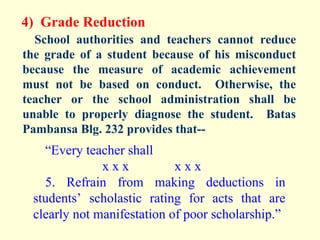 4) Grade Reduction
  School authorities and teachers cannot reduce
the grade of a student because of his misconduct
because the measure of academic achievement
must not be based on conduct. Otherwise, the
teacher or the school administration shall be
unable to properly diagnose the student. Batas
Pambansa Blg. 232 provides that--
   “Every teacher shall
              xxx           xxx
   5. Refrain from making deductions in
 students’ scholastic rating for acts that are
 clearly not manifestation of poor scholarship.”
 