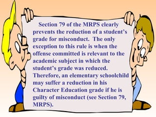 Section 79 of the MRPS clearly
prevents the reduction of a student’s
grade for misconduct. The only
exception to this rule is when the
offense committed is relevant to the
academic subject in which the
student’s grade was reduced.
Therefore, an elementary schoolchild
may suffer a reduction in his
Character Education grade if he is
guilty of misconduct (see Section 79,
MRPS).
 