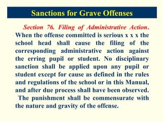 Sanctions for Grave Offenses
   Section 76. Filing of Administrative Action.
When the offense committed is serious x x x the
school head shall cause the filing of the
corresponding administrative action against
the erring pupil or student. No disciplinary
sanction shall be applied upon any pupil or
student except for cause as defined in the rules
and regulations of the school or in this Manual,
and after due process shall have been observed.
 The punishment shall be commensurate with
the nature and gravity of the offense.
 