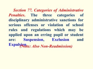 Section 77. Categories of Administrative
Penalties. The three categories of
disciplinary administrative sanctions for
serious offenses or violation of school
rules and regulations which may be
applied upon an erring pupil or student
are:     Suspension,     Exclusion     and
Expulsion. Also Non-Readmission)
       (Note:
 