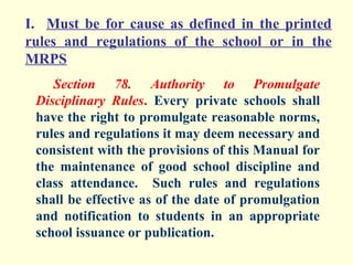 I. Must be for cause as defined in the printed
rules and regulations of the school or in the
MRPS
    Section 78. Authority to Promulgate
 Disciplinary Rules. Every private schools shall
 have the right to promulgate reasonable norms,
 rules and regulations it may deem necessary and
 consistent with the provisions of this Manual for
 the maintenance of good school discipline and
 class attendance. Such rules and regulations
 shall be effective as of the date of promulgation
 and notification to students in an appropriate
 school issuance or publication.
 