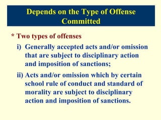 Depends on the Type of Offense
              Committed
* Two types of offenses
 i) Generally accepted acts and/or omission
    that are subject to disciplinary action
    and imposition of sanctions;
 ii) Acts and/or omission which by certain
     school rule of conduct and standard of
     morality are subject to disciplinary
     action and imposition of sanctions.
 