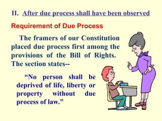 II. After due process shall have been observed
Requirement of Due Process
   The framers of our Constitution
placed due process first among the
provisions of the Bill of Rights.
The section states--
   “No person shall be
 deprived of life, liberty or
 property without due
 process of law.”
 