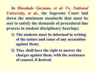 In Diosdado Guzman, et al. Vs. National
University, et al., the Supreme Court laid
down the minimum standards that must be
met to satisfy the demands of procedural due
process in student disciplinary hearings:
  1) The students must be informed in writing
     of the nature and cause of any accusation
     against them;
  2) They shall have the right to answer the
     charges against them, with the assistance
     of counsel, if desired;
 