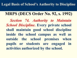 Legal Basis of School’s Authority to Discipline

  MRPS (DECS Order No. 92, s. 1992)
     Section 74. Authority to Maintain
   School Discipline. Every private school
   shall maintain good school discipline
   inside the school campus as well as
   outside the school premises when
   pupils or students are engaged in
   activities authorized by the school.
 