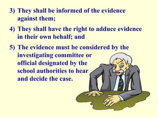 3) They shall be informed of the evidence
   against them;
4) They shall have the right to adduce evidence
   in their own behalf; and
5) The evidence must be considered by the
   investigating committee or
   official designated by the
   school authorities to hear
   and decide the case.
 