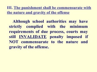 III. The punishment shall be commensurate with
the nature and gravity of the offense

   Although school authorities may have
 strictly complied with the minimum
 requirements of due process, courts may
 still INVALIDATE penalty imposed if
 NOT commensurate to the nature and
 gravity of the offense.
 