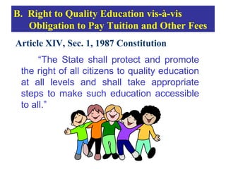B. Right to Quality Education vis-à-vis
   Obligation to Pay Tuition and Other Fees
Article XIV, Sec. 1, 1987 Constitution
      “The State shall protect and promote
 the right of all citizens to quality education
 at all levels and shall take appropriate
 steps to make such education accessible
 to all.”
 