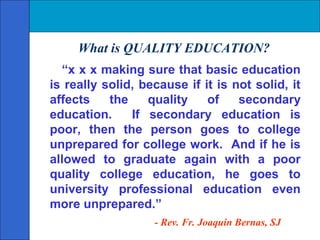 What is QUALITY EDUCATION?
  “x x x making sure that basic education
is really solid, because if it is not solid, it
affects    the    quality    of    secondary
education.     If secondary education is
poor, then the person goes to college
unprepared for college work. And if he is
allowed to graduate again with a poor
quality college education, he goes to
university professional education even
more unprepared.”
                   - Rev. Fr. Joaquin Bernas, SJ
 