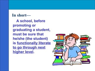 In short—
  A school, before
promoting or
graduating a student,
must be sure that
he/she (the student)
is functionally literate
to go through next
higher level.
 