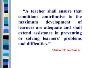 “A teacher shall ensure that
conditions contributive to the
maximum        development   of
learners are adequate and shall
extend assistance in preventing
or solving learners’ problems
and difficulties.”
                (Article IV, Section 3)
 