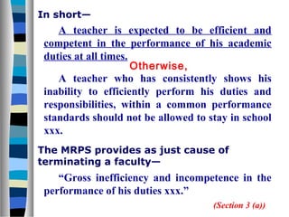 In short—
    A teacher is expected to be efficient and
 competent in the performance of his academic
 duties at all times.
                      Otherwise,
    A teacher who has consistently shows his
 inability to efficiently perform his duties and
 responsibilities, within a common performance
 standards should not be allowed to stay in school
 xxx.
The MRPS provides as just cause of
terminating a faculty—
    “Gross inefficiency and incompetence in the
 performance of his duties xxx.”
                                     (Section 3 (a))
 