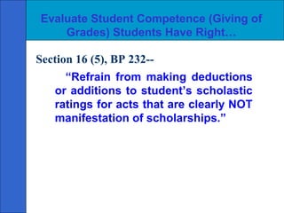 Evaluate Student Competence (Giving of
    Grades) Students Have Right…

Section 16 (5), BP 232--
      “Refrain from making deductions
   or additions to student’s scholastic
   ratings for acts that are clearly NOT
   manifestation of scholarships.”
 