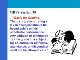 MRPS Section 79
  “Basis for Grading. –
The x x x grade or rating x
x x in a subject should be
based solely on his
scholastic performance.
Any addition or diminution
 to the grade in a subject
for co-curricular activities,
attendance, or misconduct
shall not be allowed x x x.”
 