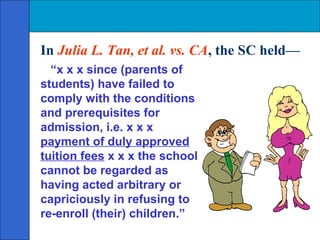 In Julia L. Tan, et al. vs. CA, the SC held—
  “x x x since (parents of
students) have failed to
comply with the conditions
and prerequisites for
admission, i.e. x x x
payment of duly approved
tuition fees x x x the school
cannot be regarded as
having acted arbitrary or
capriciously in refusing to
re-enroll (their) children.”
 