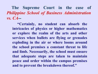 The Supreme Court in the case of
Philippine School of Business Administration
vs. CA--
     “Certainly, no student can absorb the
  intricacies of physics or higher mathematics
  or explore the realm of the arts and other
  services when bullets are flying or grenades
  exploding in the air or where looms around
  the school premises a constant threat to life
  and limb. Necessarily, the school must ensure
  that adequate steps are taken to maintain
  peace and order within the campus premises
  and to prevent the breakdown thereof.”
 