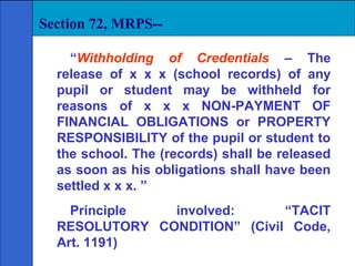 Section 72, MRPS--

    “Withholding of Credentials – The
  release of x x x (school records) of any
  pupil or student may be withheld for
  reasons of x x x NON-PAYMENT OF
  FINANCIAL OBLIGATIONS or PROPERTY
  RESPONSIBILITY of the pupil or student to
  the school. The (records) shall be released
  as soon as his obligations shall have been
  settled x x x. ”
    Principle  involved:      “TACIT
  RESOLUTORY CONDITION” (Civil Code,
  Art. 1191)
 