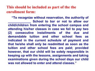 This should be included as part of the the
enrollment form:
   “To recognize without reservation, the authority of
_____________ School to bar or not to allow our
child/children from entering the school campus and
attending his/her classes in case we fail to pay two
(2) consecutive installments of the due and
demandable tuition and other school fees as
indicated in the current schedule of payment and
that he/she shall only be readmitted as soon as the
tuition and other school fees are paid; provided
however, that our child will be solely responsible in
keeping up with the lessons, assignments and taking
examinations given during the school days our child
was not allowed to enter and attend classes.”
 
