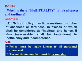 ISSUE:
 When is there “HABITUALITY” in the absences
and tardiness?
ANSWER
  1) School policy may fix a maximum number
of absences or tardiness, in excess of which
shall be considered as ‘habitual’ and hence, if
also inexcusable, shall be tantamount to
inefficiency and incompetence.
N.B.
 • Policy must be made known to all personnel
   concerned
 • The maximum number must be reasonable.
 