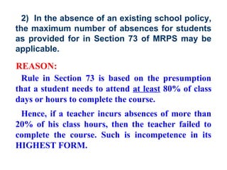 2) In the absence of an existing school policy,
the maximum number of absences for students
as provided for in Section 73 of MRPS may be
applicable.

REASON:
  Rule in Section 73 is based on the presumption
that a student needs to attend at least 80% of class
days or hours to complete the course.
 Hence, if a teacher incurs absences of more than
20% of his class hours, then the teacher failed to
complete the course. Such is incompetence in its
HIGHEST FORM.
 