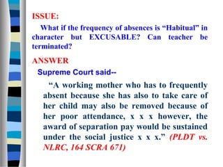 ISSUE:
   What if the frequency of absences is “Habitual” in
character but EXCUSABLE? Can teacher be
terminated?
ANSWER
 Supreme Court said--
    “A working mother who has to frequently
   absent because she has also to take care of
   her child may also be removed because of
   her poor attendance, x x x however, the
   award of separation pay would be sustained
   under the social justice x x x.” (PLDT vs.
   NLRC, 164 SCRA 671)
 