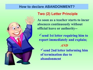 How to declare ABANDONMENT?

         Two (2) Letter Principle
        As soon as a teacher starts to incur
        absences continuously without
        official leave or authority--
         send 1st letter requiring him to
         report immediately and explain;
                       AND
          send 2nd letter informing him
          of termination due to
          abandonment
 