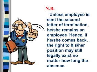 N.B.
  Unless employee is
sent the second
letter of termination,
he/she remains an
employee Hence, if
he/she comes back,
the right to his/her
position may still
legally exist no
matter how long the
absence.
 
