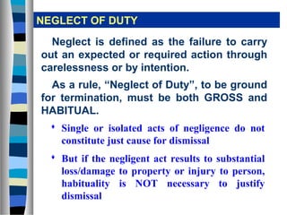 NEGLECT OF DUTY
  Neglect is defined as the failure to carry
out an expected or required action through
carelessness or by intention.
  As a rule, “Neglect of Duty”, to be ground
for termination, must be both GROSS and
HABITUAL.
   Single or isolated acts of negligence do not
    constitute just cause for dismissal
   But if the negligent act results to substantial
    loss/damage to property or injury to person,
    habituality is NOT necessary to justify
    dismissal
 