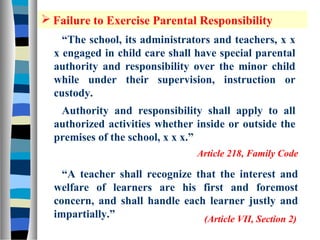  Failure to Exercise Parental Responsibility
    “The school, its administrators and teachers, x x
  x engaged in child care shall have special parental
  authority and responsibility over the minor child
  while under their supervision, instruction or
  custody.
   Authority and responsibility shall apply to all
  authorized activities whether inside or outside the
  premises of the school, x x x.”
                                  Article 218, Family Code

    “A teacher shall recognize that the interest and
  welfare of learners are his first and foremost
  concern, and shall handle each learner justly and
  impartially.”                  (Article VII, Section 2)
 