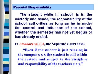 Parental Responsibility

   The student while in school, is in the
custody and hence, the responsibility of the
school authorities as long as he is under
the control and influence of the school,
whether the semester has not yet begun or
has already ended.
In Amadora vs. CA, the Supreme Court said-
     “Even if the student is just relaxing in
  the campus x x x the student is still within
  the custody and subject to the discipline
  and responsibility of the teachers x x x.”
 