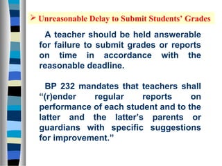  Unreasonable Delay to Submit Students’ Grades

    A teacher should be held answerable
  for failure to submit grades or reports
  on time in accordance with the
  reasonable deadline.

    BP 232 mandates that teachers shall
  “(r)ender   regular     reports     on
  performance of each student and to the
  latter and the latter’s parents or
  guardians with specific suggestions
  for improvement.”
 
