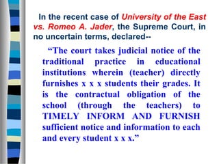 In the recent case of University of the East
vs. Romeo A. Jader, the Supreme Court, in
no uncertain terms, declared--
    “The court takes judicial notice of the
  traditional practice in educational
  institutions wherein (teacher) directly
  furnishes x x x students their grades. It
  is the contractual obligation of the
  school (through the teachers) to
  TIMELY INFORM AND FURNISH
  sufficient notice and information to each
  and every student x x x.”
 